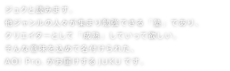 ジュクと読みます。他ジャンルの人々が集まり勉強できる「塾」であり、クリエイターとして「成熟」していって欲しい。いつでも来れるフリーなワークスペース「宿」でありたい。そんな意味を込めて名付けられた、AOI Pro.がお届けする原宿生まれのJUKUです。